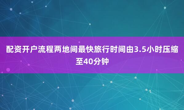 配资开户流程两地间最快旅行时间由3.5小时压缩至40分钟