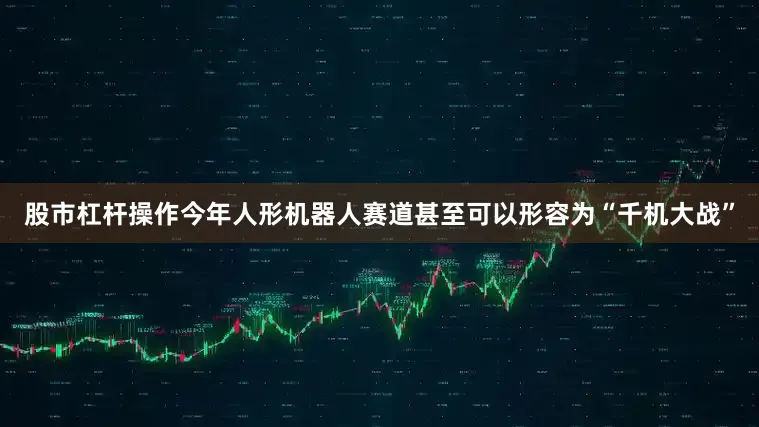 股市杠杆操作今年人形机器人赛道甚至可以形容为“千机大战”