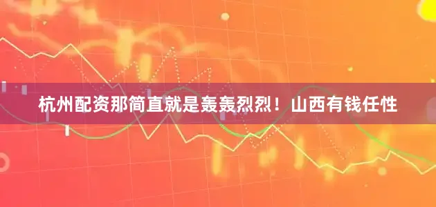 杭州配资那简直就是轰轰烈烈！山西有钱任性