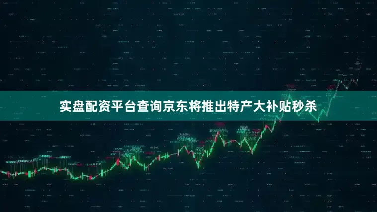 实盘配资平台查询京东将推出特产大补贴秒杀