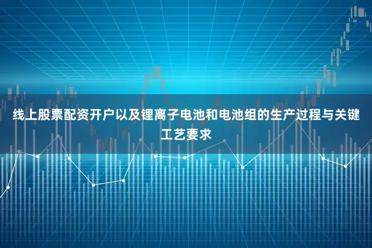 线上股票配资开户以及锂离子电池和电池组的生产过程与关键工艺要求