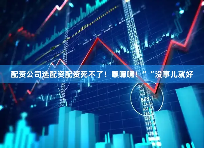 配资公司选配资配资死不了！嘿嘿嘿！”“没事儿就好