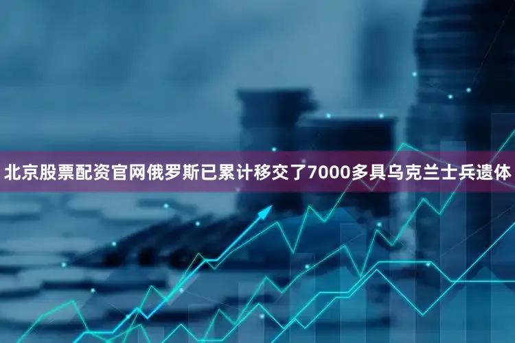 北京股票配资官网俄罗斯已累计移交了7000多具乌克兰士兵遗体