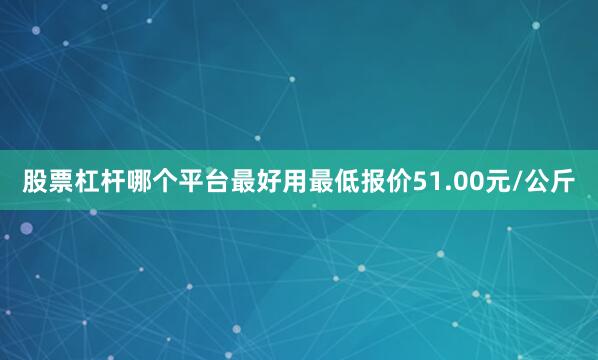 股票杠杆哪个平台最好用最低报价51.00元/公斤