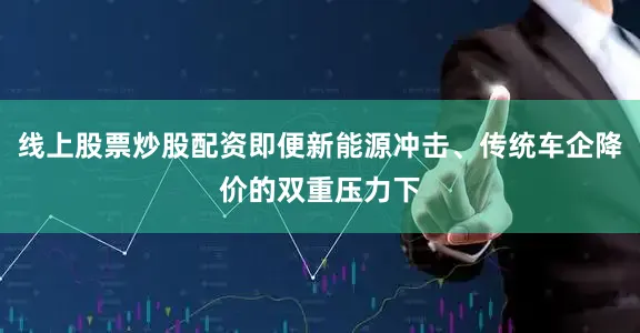 线上股票炒股配资即便新能源冲击、传统车企降价的双重压力下