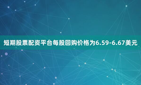 短期股票配资平台每股回购价格为6.59-6.67美元