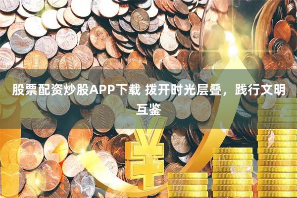 股票配资炒股APP下载 拨开时光层叠，践行文明互鉴