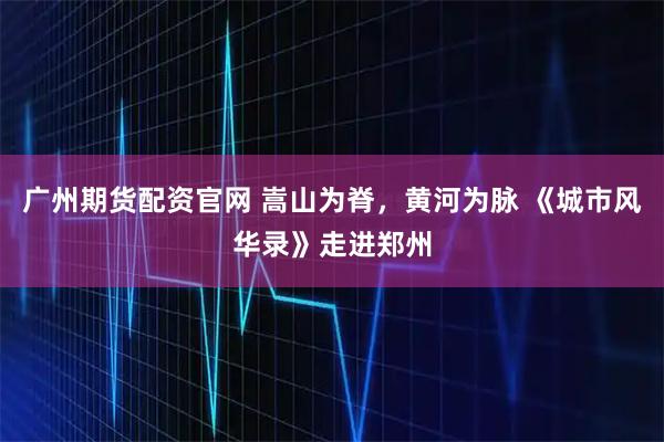 广州期货配资官网 嵩山为脊，黄河为脉 《城市风华录》走进郑州