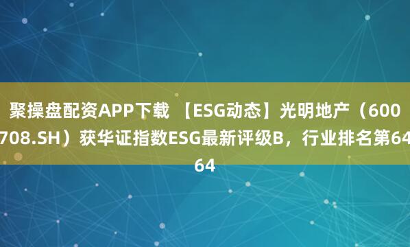聚操盘配资APP下载 【ESG动态】光明地产（600708.SH）获华证指数ESG最新评级B，行业排名第64