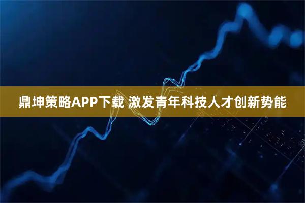鼎坤策略APP下载 激发青年科技人才创新势能