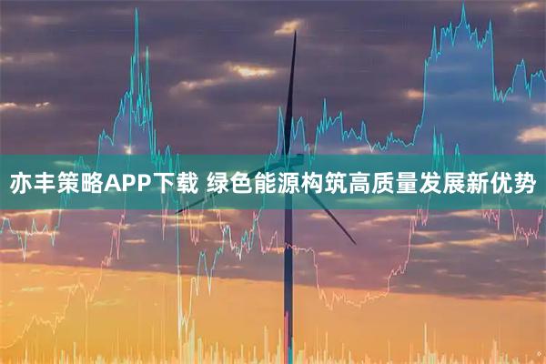 亦丰策略APP下载 绿色能源构筑高质量发展新优势