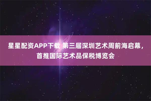 星星配资APP下载 第三届深圳艺术周前海启幕，首推国际艺术品保税博览会