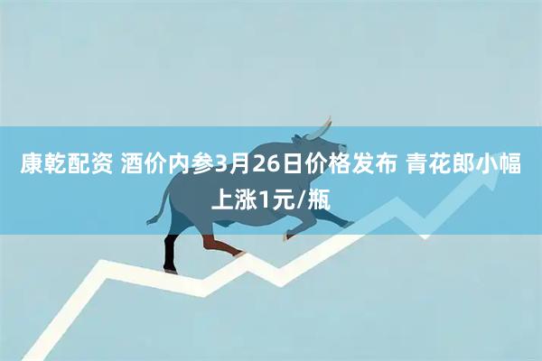 康乾配资 酒价内参3月26日价格发布 青花郎小幅上涨1元/瓶