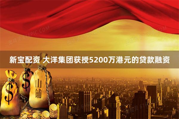 新宝配资 大洋集团获授5200万港元的贷款融资