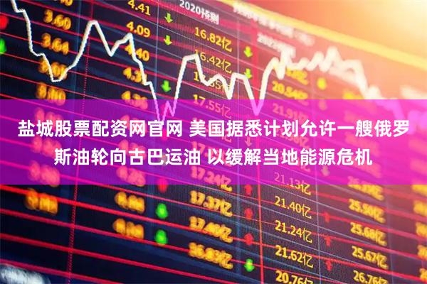 盐城股票配资网官网 美国据悉计划允许一艘俄罗斯油轮向古巴运油 以缓解当地能源危机