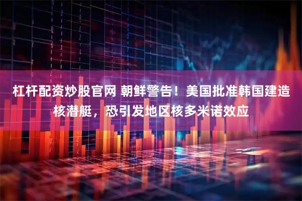 杠杆配资炒股官网 朝鲜警告！美国批准韩国建造核潜艇，恐引发地区核多米诺效应