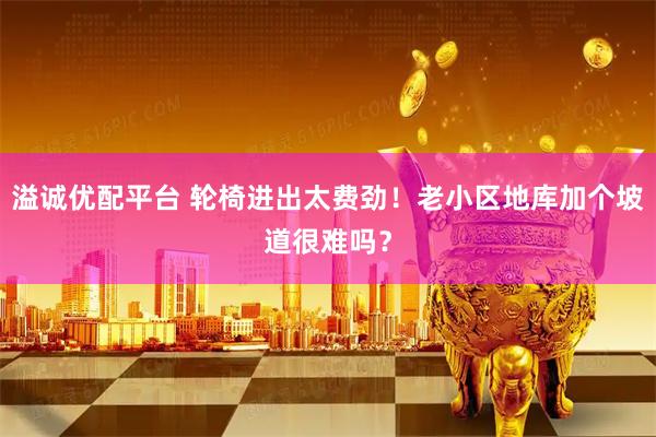 溢诚优配平台 轮椅进出太费劲！老小区地库加个坡道很难吗？