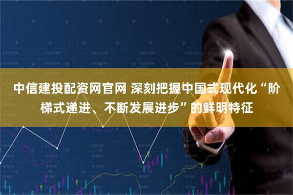 中信建投配资网官网 深刻把握中国式现代化“阶梯式递进、不断发展进步”的鲜明特征