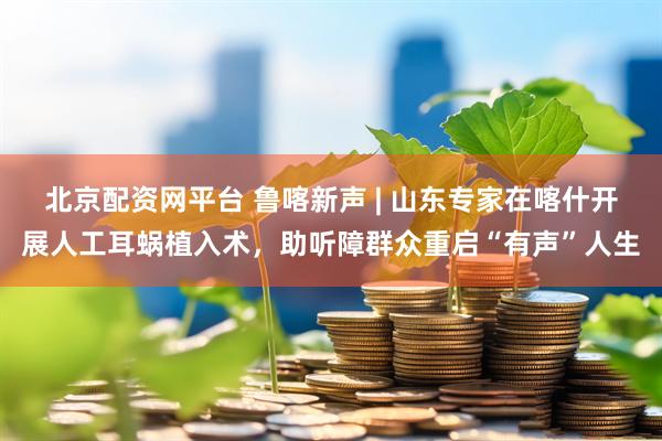 北京配资网平台 鲁喀新声 | 山东专家在喀什开展人工耳蜗植入术，助听障群众重启“有声”人生