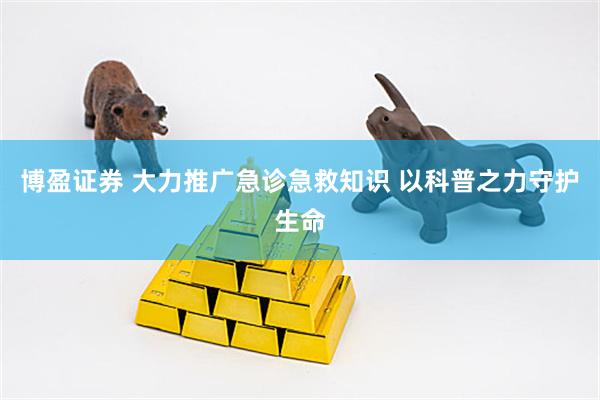 博盈证券 大力推广急诊急救知识 以科普之力守护生命