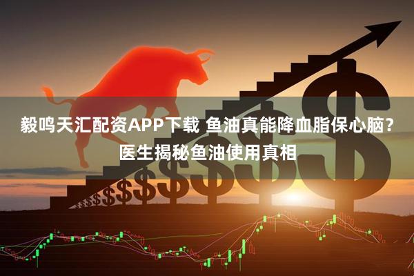 毅鸣天汇配资APP下载 鱼油真能降血脂保心脑？医生揭秘鱼油使用真相