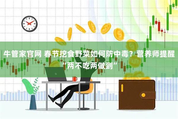 牛管家官网 春节挖食野菜如何防中毒？营养师提醒“两不吃两做到”