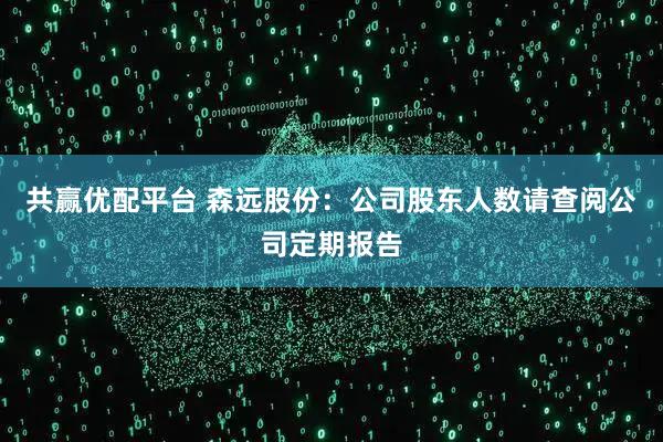 共赢优配平台 森远股份：公司股东人数请查阅公司定期报告