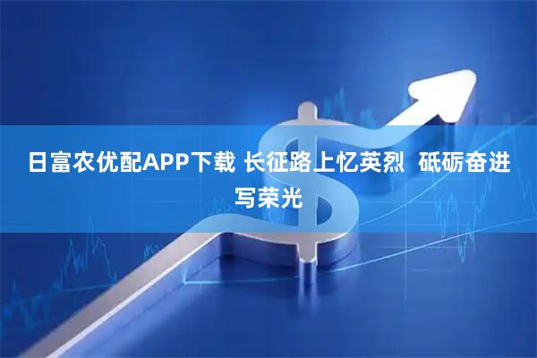 日富农优配APP下载 长征路上忆英烈  砥砺奋进写荣光