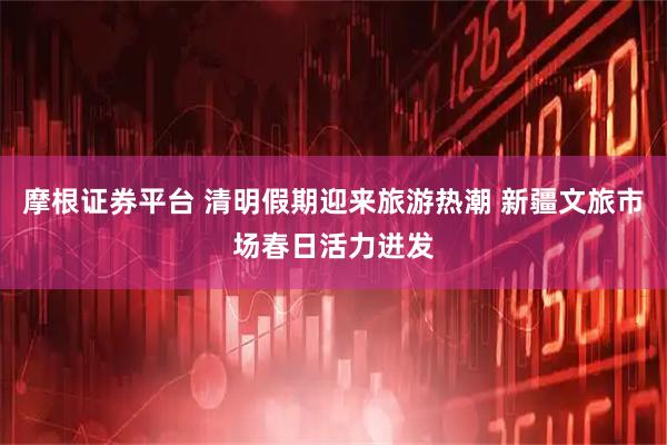 摩根证券平台 清明假期迎来旅游热潮 新疆文旅市场春日活力迸发