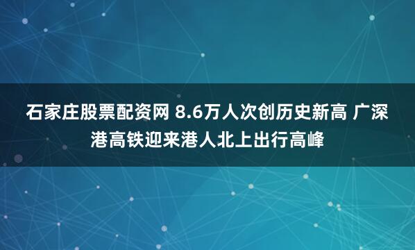 石家庄股票配资网 8.6万人次创历史新高 广深港高铁迎来港人北上出行高峰