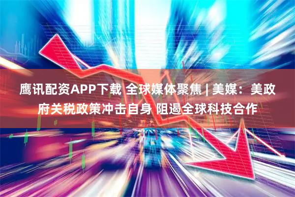鹰讯配资APP下载 全球媒体聚焦 | 美媒：美政府关税政策冲击自身 阻遏全球科技合作