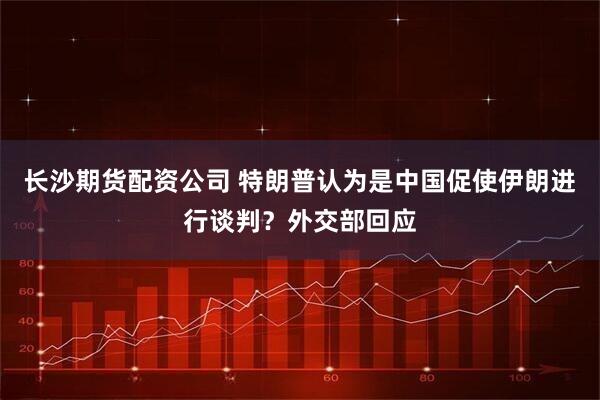 长沙期货配资公司 特朗普认为是中国促使伊朗进行谈判？外交部回应