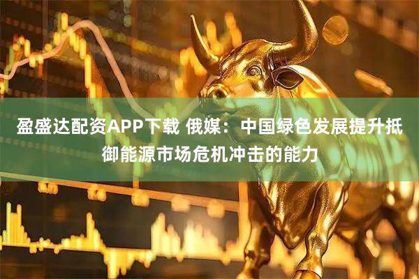 盈盛达配资APP下载 俄媒：中国绿色发展提升抵御能源市场危机冲击的能力