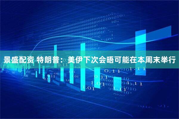 景盛配资 特朗普：美伊下次会晤可能在本周末举行