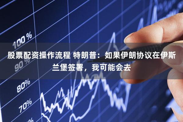股票配资操作流程 特朗普：如果伊朗协议在伊斯兰堡签署，我可能会去