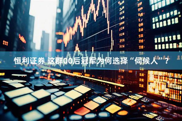 恒利证券 这群00后冠军为何选择“伺候人”？