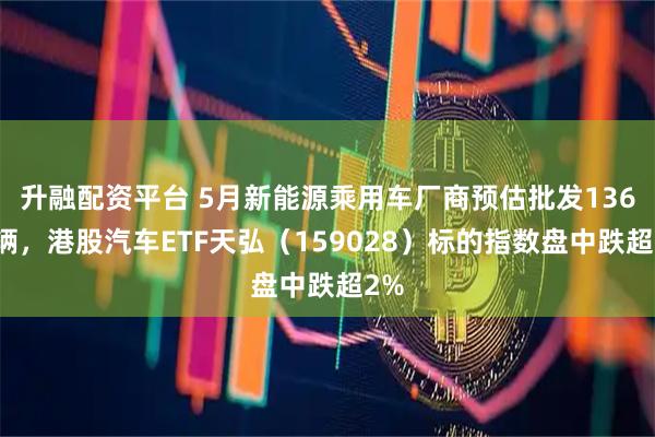 升融配资平台 5月新能源乘用车厂商预估批发136万辆，港股汽车ETF天弘（159028）标的指数盘中跌超2%