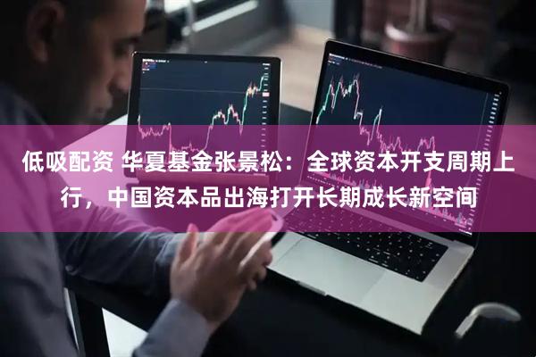 低吸配资 华夏基金张景松：全球资本开支周期上行，中国资本品出海打开长期成长新空间