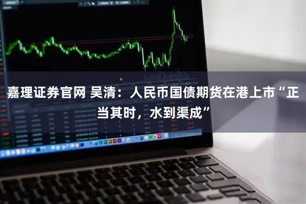 嘉理证券官网 吴清：人民币国债期货在港上市“正当其时，水到渠成”