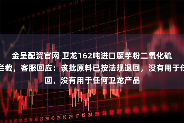 金呈配资官网 卫龙162吨进口魔芋粉二氧化硫超标被海关拦截，客服回应：该批原料已按法规退回，没有用于任何卫龙产品